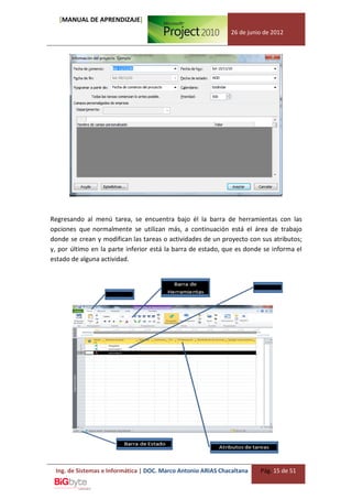 [MANUAL DE APRENDIZAJE]
                                                              26 de junio de 2012




Regresando al menú tarea, se encuentra bajo él la barra de herramientas con las
opciones que normalmente se utilizan más, a continuación está el área de trabajo
donde se crean y modifican las tareas o actividades de un proyecto con sus atributos;
y, por último en la parte inferior está la barra de estado, que es donde se informa el
estado de alguna actividad.




 Ing. de Sistemas e Informática | DOC. Marco Antonio ARIAS Chacaltana   Pág. 15 de 51
 