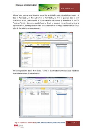 [MANUAL DE APRENDIZAJE]
                                                               26 de junio de 2012



Ahora, para insertar una actividad entre dos actividades, por ejemplo la actividad 1.1
bajo la Actividad 1, se debe ubicar en la Actividad 2, es decir la que está bajo la cual
queremos añadir, presionamos el botón derecho del mouse y seleccionar la opción
“Insertar Tarea”. Lo mismo puede hacerse desde la barra de herramientas junto a la
sección Tareas, donde puede insertar una tarea normal, un hito (tarea referencial con 0
días de duración) o una de resumen.




Allí se ingresan los datos de la tarea. Como se puede observar la actividad creada se
intentó a la misma altura del padre.




 Ing. de Sistemas e Informática | DOC. Marco Antonio ARIAS Chacaltana    Pág. 22 de 51
 