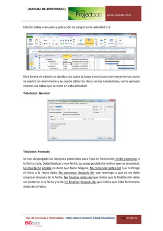 [MANUAL DE APRENDIZAJE]
                                                               26 de junio de 2012



Edición datos manuales y aplicación de sangría en la actividad 1.1:




Otra forma de edición es dando click sobre la tarea o en la barra de herramientas como
se explicó anteriormente y se puede editar los datos en los tabuladores, como ejemplo
veamos los datos que se tiene en esta actividad:

Tabulador: General




Tabulador: Avanzado

Se han desplegado las opciones permitidas para Tipo de Restricción: Debe comenzar a
la fecha dada, Debe finalizar a una fecha, Lo antes posible (se realiza apenas se pueda),
Lo más tarde posible es decir que tiene holgura, No comenzar antes del que restringe
el inicio a la fecha dada, No comenzar después del que restringe a que ya no debe
empezar después de la fecha, No finalizar antes del que indica que la finalización debe
ser posterior a la fecha y la de No finalizar después del que indica que debe terminarse
antes de la fecha.




 Ing. de Sistemas e Informática | DOC. Marco Antonio ARIAS Chacaltana     Pág. 23 de 51
 