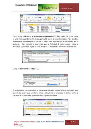 [MANUAL DE APRENDIZAJE]
                                                              26 de junio de 2012




Otro tipo de relación es la de Comienzo - Comienzo (CC en inglés SS), es decir que
la una inicie cuando la otra inicia, para ello puede crearse la relación FC y cambiar
editando los predecesores ya sea en la venta con información o escribiendo en el
atributo. Por ejemplo si queremos que la Actividad 3 inicie cuando inicia la
Actividad 2, podemos ingresar a los datos de la Actividad 3 e incluir la predecesora:




Luego se debe cambiar el tipo a CC




El atributo Pos, permite indicar el número de unidades en que difieren los inicios para
cuando se quiere que una tarea inicie x días, horas o unidades de tiempo antes o
después de la otra tarea, quedando de la siguiente manera:




 Ing. de Sistemas e Informática | DOC. Marco Antonio ARIAS Chacaltana   Pág. 26 de 51
 