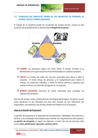 [MANUAL DE APRENDIZAJE]
                                                              26 de junio de 2012



1.2. TRIÁNGULO DEL PROYECTO: VISIÓN DE LOS PROYECTOS EN TÉRMINOS DE
     TIEMPO, COSTO Y ÁMBITO (ALCANCE)

El trabajo de un proyecto puede ser visualizado de muchas formas, aunque la más
conocida sea probablemente el denominado triángulo del proyecto:




    TIEMPO: Los proyectos exigen una fecha límite. El tiempo limitado es la
     delimitación con la que estaremos más familiarizados en cualquier proyecto.

    COSTO: Los costos son todos los recursos requeridos para llevar a cabo el
     proyecto. El costo incluye las personas y el equipamiento para realizar el
     trabajo, los materiales utilizados, y todos los demás eventos y aspectos que
     requieren dinero o la atención de alguien en un proyecto.

    ÁMBITO (ALCANCE): Conjunto de tareas necesarias para conseguir los
     objetivos del proyecto.

Este trío de tiempo, costo y ámbito forman el triángulo del proyecto. Al ajustar uno de
estos elementos se ven afectados los otros dos. Aunque los tres elementos son
importantes, normalmente uno de ellos tendrá más influencia en el proyecto.

¿Qué es la Gestión de Proyectos?

La gestión de proyectos es la aplicación de conocimientos, habilidades, herramientas y
técnicas a las actividades del proyecto para atender los requerimientos del proyecto.
La gestión de proyectos es lograr los objetivos a través del uso de procesos tales
como: inicio, planificación, ejecución, control y cierre.


 Ing. de Sistemas e Informática | DOC. Marco Antonio ARIAS Chacaltana    Pág. 5 de 30
 