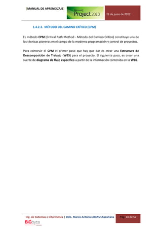 [MANUAL DE APRENDIZAJE]
                                                              26 de junio de 2012



       1.4.2.3. MÉTODO DEL CAMINO CRÍTICO (CPM)


EL método CPM (Critical Path Method - Método del Camino Crítico) constituye una de
las técnicas pioneras en el campo de la moderna programación y control de proyectos.

Para construir el CPM el primer paso que hay que dar es crear una Estructura de
Descomposición de Trabajo (WBS) para el proyecto. El siguiente paso, es crear una
suerte de diagrama de flujo específico a partir de la información contenida en la WBS.




 Ing. de Sistemas e Informática | DOC. Marco Antonio ARIAS Chacaltana   Pág. 10 de 57
 
