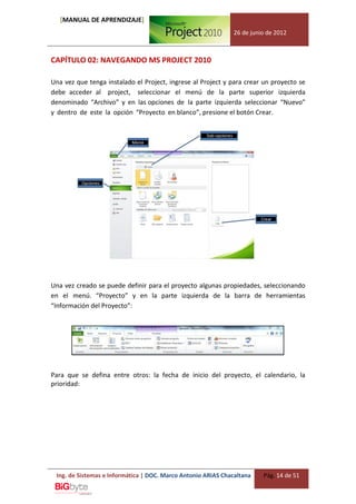 [MANUAL DE APRENDIZAJE]
                                                              26 de junio de 2012



CAPÍTULO 02: NAVEGANDO MS PROJECT 2010

Una vez que tenga instalado el Project, ingrese al Project y para crear un proyecto se
debe acceder al project, seleccionar el menú de la parte superior izquierda
denominado “Archivo” y en las opciones de la parte izquierda seleccionar “Nuevo”
y dentro de este la opción “Proyecto en blanco”, presione el botón Crear.




Una vez creado se puede definir para el proyecto algunas propiedades, seleccionando
en el menú. “Proyecto” y en la parte izquierda de la barra de herramientas
“Información del Proyecto”:




Para que se defina entre otros: la fecha de inicio del proyecto, el calendario, la
prioridad:




 Ing. de Sistemas e Informática | DOC. Marco Antonio ARIAS Chacaltana   Pág. 14 de 51
 