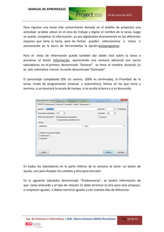 [MANUAL DE APRENDIZAJE]
                                                              26 de junio de 2012



Para ingresar una tarea más comúnmente llamada en el ámbito de proyectos una
actividad, se debe ubicar en el área de trabajo y digitar el nombre de la tarea, luego
se puede completar la información, ya sea digitándola directamente en los diferentes
espacios que tiene la tarea, para las fechas pueden seleccionarse a mano o
presionando en la barra de herramientas la opción Autoprogramar.

Para el resto de información puede también dar doble click sobre la tarea o
presionar el botón Información, apareciendo una ventana adicional con varios
tabuladores, en el primero denominado “General” se tiene el nombre, duración (si
es solo estimativa marcar la casilla denominada “Estimada”.

El porcentaje completado (0% sin avance, 100% es terminada), la Prioridad de la
tarea, modo de programación (manual o automático), fechas en las que inicia y
termina, si se mostrará la escala de tiempo, si se oculta la barra y si es Resumida.




En todos los tabuladores en la parte inferior de la ventana se tiene: un botón de
ayuda, uno para Aceptar los cambios y otro para Cancelar.

En el siguiente tabulador denominado “Predecesoras”, se tendrá información de
que tarea antecede y el tipo de relación (si debe terminar la otra para esta empezar,
si empiezan iguales, si deben terminar iguales y con cuántos días de diferencia.




 Ing. de Sistemas e Informática | DOC. Marco Antonio ARIAS Chacaltana   Pág. 16 de 51
 