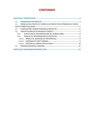 CONTENIDO

CAPITULO 01: INTRODUCCIÓN -----------------------------------------------------------------------------------3
  1.1. DEFINICIÓN DE UN PROYECTO -----------------------------------------------------------------------3
  1.2. TRIÁNGULO DEL PROYECTO: VISIÓN DE LOS PROYECTOS EN TÉRMINOS DE TIEMPO,
  COSTO Y ÁMBITO (ALCANCE) -----------------------------------------------------------------------------------5
  1.3. PLANIFICACIÓN Y ADMINISTRACIÓN DE PROYECTOS -------------------------------------------6
  1.4. CONCEPTOS BÁSICOS DE MICROSOFT PROJECT--------------------------------------------------7
    1.4.1.    ESTRUCTURA DE DESCOMPOSICIÓN DEL TRABAJO (WBS) -----------------------------8
    1.4.2.    TÉCNICAS DE PROGRAMACIÓN DE PROYECTOS-------------------------------------------9
      1.4.2.1. MODELO DE DIAGRAMA DE PRECEDENCIAS: -------------------------------------------9
      1.4.2.2. DIAGRAMA DE GANTT (BARRAS) ----------------------------------------------------------9
      1.4.2.3. MÉTODO DEL CAMINO CRÍTICO (CPM)------------------------------------------------- 10
  1.5. PERSONALIZACIÓN DEL WINDOWS. -------------------------------------------------------------- 12
CAPÍTULO 02: NAVEGANDO MS PROJECT 2010------------------------------------------------------------ 14
 