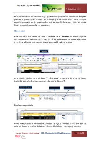 [MANUAL DE APRENDIZAJE]
                                                               26 de junio de 2012



En la parte derecha del área de trabajo aparece un diagrama Gant, mismo que refleja el
plazo en el que una tarea se realiza en el tiempo y las relaciones entre tareas. Las que
aparecen en negro son las tareas padres o de agrupación, las azules y rojas las tareas
hijas y las no rellenas son las no programas.

Relaciones

Para relacionar dos tareas, se tiene la relación Fin – Comienzo, de manera que la
una comience una vez finalizada la otra (FC  en inglés FS) se las puede seleccionar
y presionar el botón que asemeja una cadena en el área Programación:




O se puede escribir en el atributo “Predecesores” el número de la tarea (parte
izquierda) que debe terminar antes, en este caso la Número 2:




Dando como resultado:




Como parte práctica se ha creado la Actividad 2.1 bajo la Actividad 2, para ellos solo se
debe escribir en el nombre de la tarea número 4 lo indicado y auto programamos:


 Ing. de Sistemas e Informática | DOC. Marco Antonio ARIAS Chacaltana     Pág. 20 de 51
 