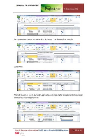 [MANUAL DE APRENDIZAJE]
                                                                26 de junio de 2012




Para que esta actividad sea parte de la Actividad 2, se debe aplicar sangría:




Quedando:




Ahora trabajemos con la duración, para ello podemos digitar directamente la duración
en el atributo correspondiente:




  Ing. de Sistemas e Informática | DOC. Marco Antonio ARIAS Chacaltana     Pág. 21 de 51
 