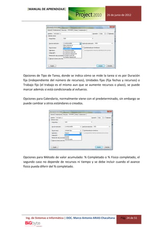 [MANUAL DE APRENDIZAJE]
                                                              26 de junio de 2012




Opciones de Tipo de Tarea, donde se indica cómo se mide la tarea si es por Duración
fija (independiente del número de recursos), Unidades fijas (fija fechas y recursos) o
Trabajo fijo (el trabajo es el mismo aun que se aumente recursos o plazo), se puede
marcar además si está condicionada al esfuerzo.

Opciones para Calendario, normalmente viene con el predeterminado, sin embargo se
puede cambiar a otros estándares o creados.




Opciones para Método de valor acumulado: % Completado o % Físico completado, el
segundo caso no depende de recursos ni tiempo y se debe incluir cuando el avance
físico pueda diferir del % completado.




 Ing. de Sistemas e Informática | DOC. Marco Antonio ARIAS Chacaltana   Pág. 24 de 51
 