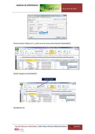 [MANUAL DE APRENDIZAJE]
                                                                26 de junio de 2012




Crear la tarea 3 bajo la 2.1, como se ve se crea como hija de la Actividad 2




Quitar Sangría a la Actividad 3




Quedando así:




  Ing. de Sistemas e Informática | DOC. Marco Antonio ARIAS Chacaltana     Pág. 25 de 51
 