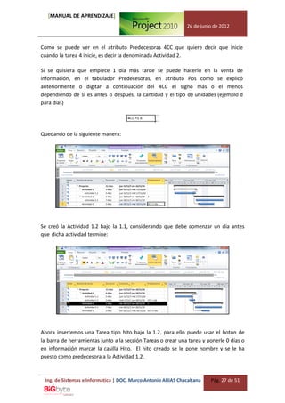 [MANUAL DE APRENDIZAJE]
                                                              26 de junio de 2012



Como se puede ver en el atributo Predecesoras 4CC que quiere decir que inicie
cuando la tarea 4 inicie, es decir la denominada Actividad 2.

Si se quisiera que empiece 1 día más tarde se puede hacerlo en la venta de
información, en el tabulador Predecesoras, en atributo Pos como se explicó
anteriormente o digitar a continuación del 4CC el signo más o el menos
dependiendo de si es antes o después, la cantidad y el tipo de unidades (ejemplo d
para días)




Quedando de la siguiente manera:




Se creó la Actividad 1.2 bajo la 1.1, considerando que debe comenzar un día antes
que dicha actividad termine:




Ahora insertemos una Tarea tipo hito bajo la 1.2, para ello puede usar el botón de
la barra de herramientas junto a la sección Tareas o crear una tarea y ponerle 0 días o
en información marcar la casilla Hito. El hito creado se le pone nombre y se le ha
puesto como predecesora a la Actividad 1.2.



 Ing. de Sistemas e Informática | DOC. Marco Antonio ARIAS Chacaltana   Pág. 27 de 51
 
