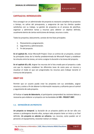 [MANUAL DE APRENDIZAJE]
                                                               26 de junio de 2012



CAPITULO 01: INTRODUCCIÓN

Para conseguir ser un administrador de proyecto es necesario completar los proyectos
a tiempo, no salirse del presupuesto, y asegurarse de que los clientes queden
satisfechos con su trabajo. La gestión de proyectos es el proceso de planificar,
organizar y administrar tareas y recursos para obtener un objetivo definido,
usualmente dentro de ciertas restricciones de tiempo, recursos o costo.

Todos los proyectos, básicamente, constan de tres fases principales:

    1.   Planeamiento y programación.
    2.   Seguimiento y administración.
    3.   Fin del proyecto.

En el capítulo 01, iniciar Microsoft Project. Crear un archivo de un proyecto, conocer
las principales áreas de la interfaz predeterminada de Microsoft Project y establecer
los vínculos entre las tareas, así como a asignar la duración a las tareas del proyecto.

En el capítulo 02 y 03, Asignar los recursos de la lista creada para el proyecto a cada
uno que lo requiera, establecer las diferentes tasas de costo para un recurso y
visualizar el modo en que son programados los recursos para trabajar durante el
transcurso del proyecto.

OBJET IVO

Permitir que un usuario pueda crear los proyectos con sus actividades, asignar
recursos y costos a fin de obtener la información necesaria y suficiente para el control
y seguimiento de cada proyecto.

Al finalizar el curso de laboratorio, el participante comprenderá las nociones básicas y
necesarias para elaborar un proyecto con las bondades del MS - PROJECT 2007.



1.1. DEFINICIÓN DE UN PROYECTO


Un proyecto es temporal. La duración de un proyecto podría ser de tan sólo una
semana o prolongarse durante años, aunque cada proyecto tiene un inicio y un final
definido. Un proyecto es además un esfuerzo. Los recursos, como pueden ser el
personal y el equipamiento, necesitan realizar un trabajo.


 Ing. de Sistemas e Informática | DOC. Marco Antonio ARIAS Chacaltana     Pág. 3 de 57
 