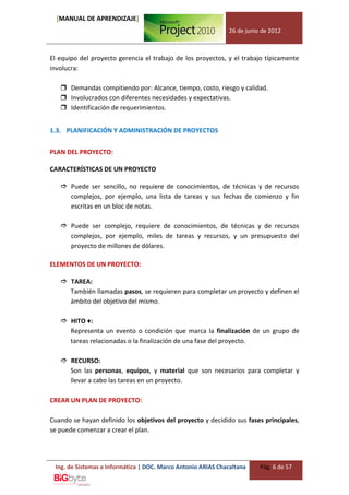 [MANUAL DE APRENDIZAJE]
                                                              26 de junio de 2012



El equipo del proyecto gerencia el trabajo de los proyectos, y el trabajo típicamente
involucra:

    Demandas compitiendo por: Alcance, tiempo, costo, riesgo y calidad.
    Involucrados con diferentes necesidades y expectativas.
    Identificación de requerimientos.


1.3. PLANIFICACIÓN Y ADMINISTRACIÓN DE PROYECTOS


PLAN DEL PROYECTO:

CARACTERÍSTICAS DE UN PROYECTO

    Puede ser sencillo, no requiere de conocimientos, de técnicas y de recursos
     complejos, por ejemplo, una lista de tareas y sus fechas de comienzo y fin
     escritas en un bloc de notas.

    Puede ser complejo, requiere de conocimientos, de técnicas y de recursos
     complejos, por ejemplo, miles de tareas y recursos, y un presupuesto del
     proyecto de millones de dólares.

ELEMENTOS DE UN PROYECTO:

    TAREA:
     También llamadas pasos, se requieren para completar un proyecto y definen el
     ámbito del objetivo del mismo.

    HITO ♦:
     Representa un evento o condición que marca la finalización de un grupo de
     tareas relacionadas o la finalización de una fase del proyecto.

    RECURSO:
     Son las personas, equipos, y material que son necesarios para completar y
     llevar a cabo las tareas en un proyecto.

CREAR UN PLAN DE PROYECTO:

Cuando se hayan definido los objetivos del proyecto y decidido sus fases principales,
se puede comenzar a crear el plan.




 Ing. de Sistemas e Informática | DOC. Marco Antonio ARIAS Chacaltana    Pág. 6 de 57
 