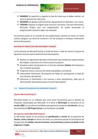 [MANUAL DE APRENDIZAJE]
                                                               26 de junio de 2012



    PRIMERO: Se especifica y organiza la lista de tareas que se deben realizar, así
     como la duración de cada tarea.
    SEGUNDO: Se agrega al plan personas, equipamiento y materiales, y sus costos.
    TERCERO: Después se asignan estos recursos a las tareas. Con esta información,
     Microsoft Project crea una programación. Se puede comprobar la
     programación y ajustarla según sea necesario.

Los primeros pasos en la creación de una programación consiste en iniciar un nuevo
archivo, designar una fecha de comienzo o fin del proyecto e introducir información
general del proyecto.

GESTIÓN DE PROYECTOS CON MICROSOFT PROJECT

La herramienta de Microsoft facilita el modo de llevar a cabo de manera conjunta las
siguientes acciones para la administración de proyectos:

    Realizar un seguimiento de toda la información que conlleva los requerimientos
     del trabajo, la duración y los recursos para el proyecto.
    Visualizar el plan del proyecto en un formato estándar (Chárter del Proyecto) y
     con un diseño apropiado.
    Programar tareas y recursos de manera apropiada y consistente.
    Intercambiar información de proyecto con todos los participantes a través de
     una Intranet o de Internet.
    Comunicar la información a los recursos y otros participantes, dado que el
     administrador del proyecto posee el control del proyecto.


1.4. CONCEPTOS BÁSICOS DE MICROSOFT PROJECT


¿Qué es Microsoft Project?

Microsoft Project es un software que sirve como herramienta para la Gestión de
Proyectos, desarrollado por Microsoft. A la fecha el MS-Project se encuentra en su
versión 2007 el cual adiciona facilidades para gerenciar proyectos vía Internet, con sus
herramientas de MS-Project Server y comunicación vía e-mail.

¿En qué nos ayuda Microsoft Project?
EL MS-Project ayuda en los procesos de planificación y control de las gerencias de
alcance, costo y tiempo en forma casi total y en una forma parcial en los procesos de
las gerencias de calidad, recursos humanos, comunicaciones, procura (cuidado en los
negocios) y riesgos.


 Ing. de Sistemas e Informática | DOC. Marco Antonio ARIAS Chacaltana     Pág. 7 de 57
 