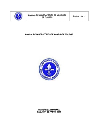 MANUAL DE LABORATORIOS DE MECÁNICA
DE FLUIDOS
Página 1 de 1
MANUAL DE LABORATORIOS DE MANEJO DE SOLIDOS
UNIVERSIDAD MARIANA
SAN JUAN DE PASTO, 2014
 