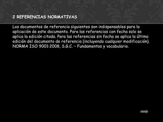 2 REFERENCIAS NORMATIVAS

Los documentos de referencia siguientes son indispensables para la
aplicación de este documento. Para las referencias con fecha solo se
aplica la edición citada. Para las referencias sin fecha se aplica la última
edición del documento de referencia (incluyendo cualquier modificación).
NORMA ISO 9001:2008, S.G.C. – Fundamentos y vocabulario.
 