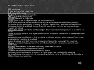3.1 TERMINOLOGIA DE CALIDAD.

JIT: just in time
Critical path metohod: ruta critica
M.C: manual de la calidad
S.G.C.: sistema de gestión de la calidad
LAY-OUT: distribución de planta
Producto: resultado de un proceso
Calidad: grado en que el conjunto cumple con las características
Satisfacción del cliente: percepción del cliente sobre el grado que se han cumplido sus requisitos.
Sistema de Gestión: sistema para establecer la política y los objetivos y para lograr dichos objetivos.
Sistema de Gestión de la Calidad: sistema de gestión para dirigir y controlar una organización con
respecto a la calidad.
Gestión de la calidad: actividades coordenadas para dirigir y controlar una organización en lo relativo a la
calidad.
Control de calidad: parte de la de la gestión de la calidad orientada al cumplimiento de los requisitos de la
calidad.
Aseguramiento de la Calidad: parte de la gestión de la calidad orientada a proporcionar confianza en que
se cumplirán los requisitos de la calidad.
Mejora de calidad: actividad recurrente para aumentar la capacidad para cumplir los requisitos.
Eficacia: extensión en la que se realizan las actividades planificadas y se alcanzan los resultados
planificados.
Eficiencia: relación entre el resultado alcanzado y los recursos utilizados.
Cliente: persona que recibe un producto / servicio.
Proveedor: persona que proporciona un producto o servicio.
Reproceso: acción tomada sobre un producto no conforme para que cumpla con los requisitos.
Servicio al cliente: interacción entre la organización y el cliente a lo largo del ciclo de vida del producto.
 PHVA: ciclo de mejora continua.
 