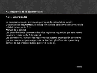 4.2 Requisitos de la documentación.

4.2.1 Generalidades

La documentación del sistema de gestión de la calidad debe incluir:
Declaraciones documentadas de una política de la calidad y de objetivos de la
calidad (véase punto 0.1)
Manual de la calidad
Los procedimientos documentados y los registros requeridos por esta norma
mexicana (véase punto 4.1 inciso b).
Los documentos, incluidos los registros que nuestra organización determina
que son necesarios para asegurarse de la eficaz planificación, operación y
control de sus procesos (véase punto 4.1 inciso d).
 