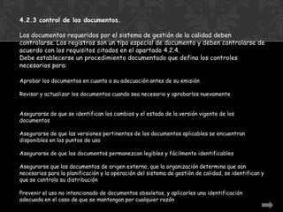 4.2.3 control de los documentos.

Los documentos requeridos por el sistema de gestión de la calidad deben
controlarse. Los registros son un tipo especial de documento y deben controlarse de
acuerdo con los requisitos citados en el apartado 4.2.4.
Debe establecerse un procedimiento documentado que defina los controles
necesarios para:

Aprobar los documentos en cuanto a su adecuación antes de su emisión

Revisar y actualizar los documentos cuando sea necesario y aprobarlos nuevamente


Asegurarse de que se identifican los cambios y el estado de la versión vigente de los
documentos

Asegurarse de que las versiones pertinentes de los documentos aplicables se encuentran
disponibles en los puntos de uso

Asegurarse de que los documentos permanezcan legibles y fácilmente identificables

Asegurarse que los documentos de origen externo, que la organización determina que son
necesarios para la planificación y la operación del sistema de gestión de calidad, se identifican y
que se controla su distribución

Prevenir el uso no intencionado de documentos obsoletos, y aplicarles una identificación
adecuada en el caso de que se mantengan por cualquier razón
 