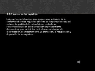 4.2.4 control de los registros.

Los registros establecidos para proporcionar evidencia de la
conformidad con los requisitos así como de la operación eficaz del
sistema de gestión de la calidad deben controlarse.
Nuestra organización debe establecer un procedimiento
documentado para definir los controles necesarios para la
identificación, el almacenamiento. La protección, la recuperación y
disposición de los registros.
 