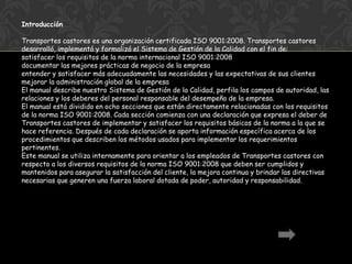 Introducción

Transportes castores es una organización certificada ISO 9001:2008. Transportes castores
desarrolló, implementó y formalizó el Sistema de Gestión de la Calidad con el fin de:
satisfacer los requisitos de la norma internacional ISO 9001:2008
documentar las mejores prácticas de negocio de la empresa
entender y satisfacer más adecuadamente las necesidades y las expectativas de sus clientes
mejorar la administración global de la empresa
El manual describe nuestro Sistema de Gestión de la Calidad, perfila los campos de autoridad, las
relaciones y los deberes del personal responsable del desempeño de la empresa.
El manual está dividido en ocho secciones que están directamente relacionadas con los requisitos
de la norma ISO 9001:2008. Cada sección comienza con una declaración que expresa el deber de
Transportes castores de implementar y satisfacer los requisitos básicos de la norma a la que se
hace referencia. Después de cada declaración se aporta información específica acerca de los
procedimientos que describen los métodos usados para implementar los requerimientos
pertinentes.
Este manual se utiliza internamente para orientar a los empleados de Transportes castores con
respecto a los diversos requisitos de la norma ISO 9001:2008 que deben ser cumplidos y
mantenidos para asegurar la satisfacción del cliente, la mejora continua y brindar las directivas
necesarias que generen una fuerza laboral dotada de poder, autoridad y responsabilidad.
 