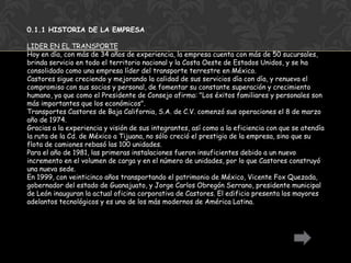 0.1.1 HISTORIA DE LA EMPRESA

LIDER EN EL TRANSPORTE
Hoy en día, con más de 34 años de experiencia, la empresa cuenta con más de 50 sucursales,
brinda servicio en todo el territorio nacional y la Costa Oeste de Estados Unidos, y se ha
consolidado como una empresa líder del transporte terrestre en México.
Castores sigue creciendo y mejorando la calidad de sus servicios día con día, y renueva el
compromiso con sus socios y personal, de fomentar su constante superación y crecimiento
humano, ya que como el Presidente de Consejo afirma: "Los éxitos familiares y personales son
más importantes que los económicos".
Transportes Castores de Baja California, S.A. de C.V. comenzó sus operaciones el 8 de marzo
año de 1974.
Gracias a la experiencia y visión de sus integrantes, así como a la eficiencia con que se atendía
la ruta de la Cd. de México a Tijuana, no sólo creció el prestigio de la empresa, sino que su
flota de camiones rebasó las 100 unidades.
Para el año de 1981, las primeras instalaciones fueron insuficientes debido a un nuevo
incremento en el volumen de carga y en el número de unidades, por lo que Castores construyó
una nueva sede.
En 1999, con veinticinco años transportando el patrimonio de México, Vicente Fox Quezada,
gobernador del estado de Guanajuato, y Jorge Carlos Obregón Serrano, presidente municipal
de León inauguran la actual oficina corporativa de Castores. El edificio presenta los mayores
adelantos tecnológicos y es uno de los más modernos de América Latina.
 