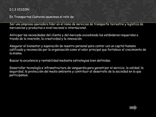 0.1.3 VISION

En Transportes Castores asumimos el reto de:

Ser una empresa operadora líder en el ramo de servicios de transporte terrestre y logística de
mercancías y productos a nivel nacional e internacional.

Anticipar las necesidades del cliente y del mercado excediendo los estándares requeridos a
través de la inversión, la creatividad y la innovación.

Asegurar el bienestar y superación de nuestro personal para contar con un capital humano
calificado y reconocido por la organización como el valor principal que fortalece el crecimiento de
la misma.

Buscar la excelencia y rentabilidad mediante estrategias bien definidas.

Desarrollar tecnología e infraestructura de vanguardia para garantizar el servicio, la calidad, la
seguridad, la protección del medio ambiente y contribuir al desarrollo de la sociedad en la que
participamos.
 