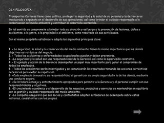 0.1.4 FILOSOFIA

Transportes Castores tiene como política, proteger la seguridad y la salud de su personal y la de terceros
involucrada o expuesta en el desarrollo de sus operaciones; así como brindar el cuidado responsable a la
conservación del medio ambiente y contribuir al desarrollo sostenible.

En tal sentido se compromete a brindar toda su atención y esfuerzo a la prevención de lesiones, daños o
accidentes; a la gente, a la propiedad o al ambiente, como resultado de sus actividades.

Con el mismo propósito establece y adopta los siguientes principios clave:


1.- La seguridad, la salud y la conservación del medio ambiente tienen la misma importancia que los demás
objetivos estratégicos del negocio.
2.- Todos los accidentes y enfermedades ocupacionales pueden y deben prevenirse.
3.-La seguridad y la salud son una responsabilidad de la Gerencia así como la supervisión constante.
4.- El ejemplo y acción de la Gerencia desempeñan un papel muy importante para ganar el compromiso de
todos los empleados.
5.-Todos los accidentes serán investigados y se comunicarán los resultados tomando las acciones correctivas
necesarias para evitar su repetición.
6.-Cada empleado demuestra su responsabilidad al garantizar su propia seguridad y la de los demás, mediante
una conducta segura.
7.-Se brindará consejo y entretenimiento apropiados para permitir a la Gerencia y al personal cumplir con sus
responsabilidades y objetivos.
8.-El crecimiento económico y el desarrollo de los negocios, productos y servicios se mantendrán en equilibrio
con la gestión y cuidado responsable del medio ambiente.
9.-La compañía asegurará que sus socios y contratistas adopten estándares de desempeño sobre estas
materias, consistentes con los propios.
 