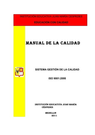 INSTITUCIÓN EDUCATIVA JUAN MARÍA CESPEDES

         EDUCACIÓN CON CALIDAD




   MANUAL DE LA CALIDAD




         SISTEMA GESTIÓN DE LA CALIDAD


                   ISO 9001:2008




         INSTITUCIÓN EDUCATIVA JUAN MARÍA
               CÉSPEDES

                 MEDELLIN
                     2011
 