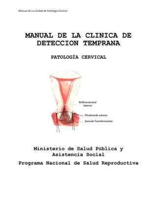 Manual de La Unidad de Patología Cervical
MANUAL DE LA CLINICA DE
DETECCION TEMPRANA
PATOLOGÍA CERVICAL
Ministerio de Salud Pública y
Asistencia Social
Programa Nacional de Salud Reproductiva
 