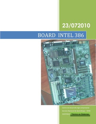 BOARD  INTEL 38623/072010Centro de Desarrollo Agro empresarialServicio Nacional de Aprendizaje – SENA23/072010Técnico en Sistemas right3181350<br />TABLA DE CONTENIDO<br />Empresa creadora --------------------------------------------------------------- 1<br />Especificaciones de la board--------------------------------------------------  2<br />Guía de componentes ----------------------------------------------------------  3<br />Memoria ---------------------------------------------------------------------------   4<br />Fuente de Poder -----------------------------------------------------------------  5<br />Slots ---------------------------------------------------------------------------------  6<br />BIOS ---------------------------------------------------------------------------------- 7<br />Chipset -----------------------------------------------------------------------------   8<br />EMPRESA CREADORA<br />Si bien en el pasado Intel era la empresa líder en la fabricación de chipsets para microprocesadores de tipo Pentium, en la actualidad ha abandonado el diseño y fabricación de este tipo de productos, habiéndose centrado en la producción de productos de este tipo para sus procesadores basados en la microarquitectura P6 (Pentium II, Pentium III y Celeron). Este hecho ha convenido a este mercado en un campo abierto para los fabricantes asiáticos de este tipo de productos, si bien en el camino algunas empresas relativamente conocidas, como por ejemplo Opti, también han abandonado este mercado.<br />Sólo VIA Technologies, Acer Labs y SiS producen conjuntos de chips para microprocesadores para socket 7 o super socket 7, por lo que cualquier lector interesado en adquirir, por ejemplo, un procesador de este tipo que use un bus del sistema a 100 MHz deberá utilizar una placa base que emplee un chipset de uno de estos fabricantes.<br />ESPECIFICACIONES DE LABOARD<br />El Intel 80386 (i386, 386) es un microprocesador CISC con arquitectura x86. Durante su diseño se le llamó 'P3', debido a que era el prototipo de la tercera generación x86. El i386 fue empleado como la unidad central de proceso de muchos ordenadores personales desde mediados de los años 80 hasta principios de los 90.<br />Fabricado y diseñado por Intel, el procesador i386 fue lanzado al mercado el 16 de octubre de 1985. Intel estuvo en contra de fabricarlo antes de esa fecha debido a que los costes de producción lo hubieran hecho poco rentable. Los primeros procesadores fueron enviados a los clientes en 1986. Del mismo modo, las placas base para ordenadores basados en el i386 eran al principio muy elaboradas y caras, pero con el tiempo su diseño se racionalizó.<br />En mayo de 2006 Intel anunció que la fabricación del 386 finalizaría a finales de septiembre de 2007. Aunque ha quedado obsoleto como CPU de ordenador personal, Intel ha seguido fabricando el chip para sistemas embebidos y tecnología aeroespacial.<br />lefttop<br />GUIA DE COMPONENTES<br />The i386-Drive ™ ( ID ) is a compact, low-cost, high performance controller based on the 33 MHz, 32-bit Intel386EX™. El-Drive ™ i386 (ID) es un compacto y de bajo costo, controlador de alto rendimiento basado en la banda de 33, de 32-bit Intel386EX ™. It combines the powerful i386EX CPU and numerous peripherals on a single PCB measuring 4.7 by 4.5 inches. Combina la poderosa CPU y periféricos i386EX numerosas en un solo PCB de 4,7 por 4,5 pulgadas. It can be used in numerous industrial or data acquisition applications. Puede ser utilizado en numerosas aplicaciones de adquisición de datos o industrial.<br />The ID supports up to 512 KB 8-bit SRAM, 512 KB 8-bit Flash, 1 MB 16-bit SRAM, and 1 MB 16-bit Flash. <br />El ID soporta hasta 512 de 8 bits KB de SRAM, 512 de 8 bits Flash KB, uno de 16 bits MB de SRAM, y una de 16 bits de Flash MB. A 512-byte serial EEPROM, which does not require a battery backup, can be used as an additional memory device to store important data. Un byte EEPROM serie-512, que no requiere un respaldo de batería, se puede utilizar como un dispositivo de memoria adicional para almacenar datos importantes. An optional real-time clock (RTC) provides information on the year, month, date, hour, minute, second, 1/64 second. Un reloj en tiempo real opcional (RTC) ofrece información sobre el año, mes, fecha, hora, minuto, segundo, 1 / 64 segundo. A lithium coin battery can be installed to back up both the SRAM and RTC. Una pila botón de litio se puede instalar una copia de seguridad tanto en la SRAM y RTC.<br />Two asynchronous serial ports from the i386EX support reliable DMA-driven serial communication at up to 115,200 baud with RS-232 drivers. <br />Dos puertos serie asíncronos con el apoyo i386EX DMA impulsado comunicación en serie fiable de hasta 115.200 baudios con RS-232 conductores. The i386EX also offers one synchronous serial port. El i386EX también ofrece un puerto serie síncrono. An optional UART SCC2691 and a dual UART SCC2692 can be added for an additional three asynchronous serial ports with RS-232 or RS-485 drivers. Un opcional SCC2691 UART y un doble SCC2692 UART se pueden agregar por otros tres puertos serie asíncronos con-232 o RS-485 RS conductores.<br />Three PC-compatible 16-bit programmable timers/counters can generate interrupts or count external events, at a rate of up to 8 MHz, or can generate pulse outputs. <br />Tres compatible con PC temporizadores programables poco-16 / contadores pueden generar interrupciones o contar los acontecimientos externos, a una velocidad de hasta 8 MHz, o puede generar salidas de pulso. Three 8-bit, multifunctional, user-programmable I/O ports are included in the i386EX. Tres de 8-bits, multifuncionales, programable por el usuario que puertos E / S están incluidos en el i386EX. Four external interrupts are buffered by Schmitt-trigger inverters and provide active low inputs. Cuatro interrupciones externas son amortiguadas por inversores Schmitt-disparador y proporcionar activos bajos insumos. A supervisor chip (LTC691) with a watchdog timer is on-board. Un chip de supervisor (LTC691) con un temporizador de vigilancia está a bordo.<br />Two PPI chips (82C55) provide 48 user-programmable I/O lines totally free for application use. Dos fichas PPI (82C55) proporcionan 48 programable usuario líneas E / S totalmente gratuito para uso de aplicaciones. The optional SCC2692 UART provides 15 additional I/O lines. El facultativo SCC2692 UART proporciona 15 adicional I / O líneas.<br />The ID supports several optional ADC and DACs. La ID apoya varias opcional ADC y DAC. Up to 22 channels of 12-bit ADC (LTC2543, 0-5V, 10 KHz), one 16-bit ADC (LTC1605, ±10V, 100 KHz), and one 24-bit ADC (LTC2400, 0-5V, 5 Hz) can be installed. Hasta 22 canales de bits ADC 12 (LTC2543, 0-5V, 10 KHz), uno de 16-bit ADC (LTC1605, ± 10V, 100 KHz), y un ADC de 24 bits (LTC2400, 0-5V, 5 Hz) se puede instalar. Two 12-bit DACs (LTC1446, 0-4.095V, 10 KHz), one 100 KHz 12-bit DAC (LTC1450, 0-4.095V), and one 16-bit DAC (LTC1655, 0-4.095V, 10 KHz) are available. Dos bits DAC de 12 (LTC1446, 0-4.095V, 10 KHz), un 100 KHz 12-bit DAC (LTC1450, 0-4.095V), y un bit DAC 16 (LTC1655, 0-4.095V, 10 KHz) están disponibles.<br />MEMORIA<br />Este equipo cuenta con una memoria RAM tipo rams, <br />Y un disco  duro tipo seagate.<br />Memoria RAM<br />FUENTE DE PODER<br />Nuestro equipo cuenta con una fuente de poder AT<br />La fuente de poder de las maquinas genéricas y de marca son una de las partes que no se le presta atención ya que no representa ningún interés para el usuario, por ejemplo limpian toda la maquina excepto la fuente que si la observamos bien sabemos que convierte los 120 Volts a ±12 y a ±5 Volts entre otros, tiene otra función, la de sacar el aire caliente de nuestro CPU, si se obstruyen los conductos que tiene la fuente por dentro no podrá sacar el aire caliente, que en el caso de los procesadores AMD es muy importante porque se calientan demasiado, como una pequeña estufa. En algunos procesadores AMD esto trae como consecuencia que me quede sin procesador, ya que el calor excesivo hará que se queme.<br />9963155120005<br />SLOTS<br />Un slot (también llamado slot de expansión o ranura de expansión) es un elemento de la placa base de un ordenador que permite conectar a ésta una tarjeta adaptadora adicional o de expansión, la cual suele realizar funciones de control de dispositivos periféricos adicionales, tales como monitores, impresoras o unidades de disco. En las tarjetas madre del tipo LPX los slots de expansión no se encuentran sobre la placa sino en un conector especial denominado riser card.<br />Los slots están conectados entre sí. Un ordenador personal dispone generalmente de ocho unidades, aunque puede llegar hasta doce.<br />BIOS<br />El Sistema Básico de Entrada/Salida o BIOS (Basic Input-Output System ) es un código de software que localiza y reconoce todos los dispositivos necesarios para cargar el sistema operativo en la RAM; es un software muy básico instalado en la placa base que permite que esta cumpla su cometido. Proporciona la comunicación de bajo nivel, el funcionamiento y configuración del hardware del sistema que, como mínimo, maneja el teclado y proporciona salida básica (emitiendo pitidos normalizados por el altavoz de la computadora si se producen fallos) durante el arranque. El BIOS usualmente está escrito en lenguaje ensamblador. El primer término BIOS apareció en el sistema operativo CP/M, y describe la parte de CP/M que se ejecutaba durante el arranque y que iba unida directamente al hardware (las máquinas de CP/M usualmente tenían un simple cargador arrancable en la ROM, y nada más). La mayoría de las versiones de MS-DOS tienen un archivo llamado quot;
IBMBIO.COMquot;
 o quot;
IO.SYSquot;
 que es análogo al CP/M BIOS.<br />