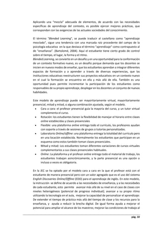 pág. 10
Aplicando una “mezcla” adecuada de elementos, de acuerdo con las necesidades
específicas de aprendizaje del contexto, es posible ejercer mejores prácticas, que
correspondan con las exigencias de las actuales sociedades del conocimiento.
El término "Blended Learning", se puede traducir al castellano como “aprendizaje
mezclado”, sigue una tendencia con una marcada raíz procedente del campo de la
psicología educativa en la que destaca el término "aprendizaje" como contrapuesto al
de "enseñanza”. (Bartolomé, 2004). Aquí el estudiante tiene cierto grado de control
sobre el tiempo, el lugar, la forma y el ritmo.
Blended Learning, se convierte en un desafío y en una oportunidad para la conformación
de un contexto formativo nuevo, es un desafío porque demanda que los docentes se
inicien en nuevos modos de enseñar, que los estudiantes aprendan a integrar diferentes
espacios de formación y a aprender a través de diversas experiencias, que las
instituciones educativas reestructuren sus proyectos educativos en un contexto nuevo
en el cual la formación se encuentra en ella y más allá de ella. También es una
oportunidad pues permite incrementar la participación de los estudiantes como
responsables de su propio aprendizaje, desplegar en los docentes un conjunto de nuevas
habilidades.
Este modelo de aprendizaje puede ser mayoritariamente virtual, mayoritariamente
presencial, mitad y mitad, o alguna combinación ajustada, según el modelo.
 Cara a cara: el profesor presencial guía la mayoría del curso, y un tutor virtual
complementa el curso.
 Rotación: los estudiantes tienen la flexibilidad de manejar el horario entre clases
online establecidas y clases presenciales
 Flexible: una plataforma online entrega todo el currículo, los profesores ayudan
con soporte a través de sesiones de grupos o tutorías personalizadas.
 Laboratorio Online/offline: una plataforma entrega la totalidad del currículo pero
en una locación establecida. Normalmente los estudiantes que participan en un
esquema como estos también toman clases presenciales.
 Mitad y mitad: Los estudiantes toman diferentes variaciones de cursos virtuales
complementarios a sus clases presenciales habituales.
 Online: La plataforma y el profesor online entrega todo el material de trabajo, los
estudiantes trabajan asincrónicamente, y la parte presencial es una opción o
incluso a veces es obligatoria.
En la JEC se ha optado por el modelo cara a cara en la que el profesor está con el
estudiante de manera presencial pero con un valor agregado que es el uso del sistema
English Discoveries Online/Offline (EDO) para el aprendizaje de inglés. En este modelo,
la instrucción se define de acuerdo a las necesidades de enseñanza, y a las necesidades
de cada estudiante, esto permite avanzar más allá de su nivel en el caso de clases con
niveles heterogéneos (potencial de progreso individual); avanzar a su propio ritmo
utilizando la tecnología en el aula, mejorar la capacidad de personalizar el aprendizaje:
De extender el tiempo de práctica más allá del tiempo de clase y los recursos para la
enseñanza, y ayuda a reducir la brecha digital. De igual forma ayuda a mejorar el
potencial para ampliar el alcance de los maestros; mejorar las condiciones de trabajo al
 