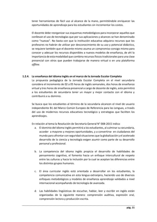 pág. 11
tener herramientas de fácil uso al alcance de la mano, permitiéndole enriquecer las
oportunidades de aprendizaje para los estudiantes sin incrementar los costos.
El docente debe reorganizar sus esquemas metodológicos para incorporar aquellos que
conllevan el uso de tecnologías que por sus aplicaciones y alcances se han denominado
como “nuevas”. No basta con que la institución educativa adquiera recursos que los
profesores no habrán de utilizar por desconocimiento de su uso y potencial didáctico,
se requiere también que el docente mismo asuma un compromiso consigo mismo para
conocer y adecuar los recursos disponibles a nuevos modelos de enseñanza, de ahí la
importancia de esta modalidad que combina recursos físicos tradicionales para una clase
presencial con otros que pueden trabajarse de manera virtual o en una plataforma
offline.
1.2.4. La enseñanza del idioma inglés en el marco de la Jornada Escolar Completa
La propuesta pedagógica de la Jornada Escolar Completa en el nivel secundaria
considera el incremento de 02 a 05 horas de inglés semanales, dos horas de enseñanza
virtual y tres horas de enseñanza presencial a cargo de docente de inglés, esto permitirá
a los estudiantes de secundaria tener un mayor y mejor contacto con el idioma y
contribuirá a su dominio.
Se busca que los estudiantes al término de la secundaria alcancen el nivel de usuario
independiente B1 del Marco Común Europeo de Referencia para las Lenguas, a través
del uso de modernos recursos educativos tecnológico y estrategias que faciliten los
aprendizajes.
En relación al tema la Resolución de Secretaría General N° 008-2015 indica:
a. El dominio del idioma inglés permitirá a los estudiantes, al culminar su secundaria,
acceder a mayores y mejores oportunidades, y a convertirse en ciudadanos del
mundo para afrontar con seguridad situaciones que la globalización y el acelerado
desarrollo de la ciencia y tecnología exigen asumir como parte de su desarrollo
personal y profesional.
b. La competencia del idioma inglés propicia el desarrollo de habilidades de
pensamiento cognitivo, el fomento hacia un enfoque intercultural de respeto
entre las culturas y hacia la inclusión por la cual se aceptan las diferencias entre
los distintos grupos humanos.
c. El área curricular inglés está orientada a desarrollar en los estudiantes, la
competencia comunicativa en esta lengua extranjera, haciendo uso de diversos
enfoques metodológicos y modelos de enseñanza aprendizaje validados a nivel
internacional acompañando de tecnología de avanzada.
d. Las habilidades lingüísticas de escuchar, hablar, leer y escribir en inglés están
organizadas de la siguiente manera: comprensión auditiva, expresión oral,
comprensión lectora y producción escrita.
 