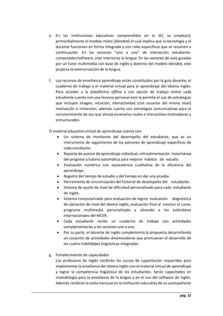 pág. 12
e. En las instituciones educativas comprendidas en la JEC se empleará,
primordialmente el modelo mixto (blended) el cual implica que la tecnología y el
docente funcionen en forma integrada y con roles específicos que se resumen a
continuación: En las sesiones “uno a uno” de interacción estudiante-
computador/software, este interioriza la lengua. En las sesiones de aula guiadas
por un tutor multimedia con base de inglés y dominio del modelo blended, este
propicia la exteriorización de la lengua.
f. Los recursos de enseñanza aprendizaje están constituidos por la guía docente, el
cuaderno de trabajo y el material virtual para el aprendizaje del idioma inglés.
Para acceder a la plataforma offline y con opción de trabajo online cada
estudiante cuenta con una licencia personal esto le permite el uso de estrategias
que incluyen imagen, intuición, interactividad (con usuarios del mismo nivel)
motivación e inmersión; además cuenta con estrategias comunicativas para el
reconocimiento de voz que simula escenarios reales e interactivos motivadores y
estructurados.
El material educativo virtual de aprendizaje cuenta con:
 Un sistema de monitoreo del desempeño del estudiante, que es un
instrumento de seguimiento de los patrones de aprendizaje específicos de
cada estudiante.
 Reporte de avance de aprendizaje individual, retroalimentación instantánea
del progreso y tutoría automática para mejorar hábitos de estudio.
 Evaluación numérica con equivalencia cualitativa de la eficiencia del
aprendizaje.
 Registro del tiempo de estudio y del tiempo en dar una prueba.
 Herramienta de sincronización del historial de desempeño del estudiante.
 Sistema de ajuste de nivel de dificultad personalizado para cada estudiante
de inglés.
 Sistema computarizado para evaluación de logros: evaluación diagnóstica
de ubicación de nivel del idioma inglés, evaluación final al concluir el curso,
programa multimedia personalizado y alineado a los estándares
internacionales del MCER.
 Cada estudiante recibe un cuaderno de trabajo con actividades
complementarias a las sesiones uno a uno.
 Por su parte, el docente de inglés complementa la propuesta desarrollando
un conjunto de actividades dinamizadoras que promuevan el desarrollo de
las cuatro habilidades lingüísticas integradas.
g. Fortalecimiento de capacidades
Los profesores de inglés recibirán los cursos de capacitación requeridos para
implementar la enseñanza del idioma inglés con el material virtual de aprendizaje
y lograr la competencia lingüística de los estudiantes. Serán capacitados en
metodología para la enseñanza de la lengua y en el uso del software de inglés.
Además recibirán la visita mensual en la institución educativa de un acompañante
 