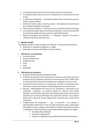 pág. 15
 Un mecanismo de reconocimiento de voz (para practicar conversación) –
 El estudiante puede revisar su avance en comparación con el avance del resto de
la clase.
 Un diccionario multimedia – el estudiante puede utilizar el diccionario para oír,
traducir y definir palabras.
 Archivos de audio y video, en diversos acentos – principalmente norteamericano
pero también de Inglaterra y Europeos.
 Textos escritos interactivos – mientras se escucha u observan archivos multimedia
 Los estudiantes pueden bajar los archivos de audio de su curso en formato MP3
de manera que puedan escuchar y practicar inglés donde quieran.
 Reporte del progreso del estudiante – el estudiante puede ver su avance y
compararlo con el del resto de la clase.
b. Objetivos de EDO
El propósito de EDO es utilizar el inglés como medio de comunicación internacional
 Desarrollar la competencia lingüística en inglés
 Desarrollar la formación del inglés a través del sistema
c. EDO ofrece a los estudiantes:
 Cursos de estudio
 Reconocimiento de voz
 Pruebas de nivel
 Foros
 Chats
 Actividades
d. EDO brinda a los profesores.
 El Sistema de Administración del Maestro (TMS)
 El TMS es una avanzada herramienta para los maestros la cual facilita y monitorea
el progreso de los estudiantes y permite la comunicación con ellos. El TMS incluye
un sistema de administración de estudiantes para asignarlos a clases y cursos.
 Herramienta de comunicación, con anexos que permite la comunicación entre
estudiante y maestro por medio de mensajes (igual que correo electrónico).
 Reportes individualizados del avance de los estudiantes y calificaciones para
estudiantes específicos. Los maestros pueden ver informes como tiempo
dedicado a una actividad y calificaciones de exámenes para medir el avance de un
estudiante y/o sus áreas de dificultad. Estos reportes le permiten a los maestros
ofrecer guía y apoyo de manera rápida y fácil, necesarios para el éxito de los
estudiantes.
 Configuraciones de localización – que le permiten a los maestros y
administradores determinar el nivel de apoyo del idioma nativo, desde apoyo
total (todos los menús, ayudas e instrucciones en el idioma local) o parcial (menús
y navegación en idioma local) hasta ningún apoyo (todo el programa en inglés).
 Guía del profesor detallada
 Formación, y seguimiento
 Tabla de correspondencia entre EDO y Estándares internacionales
 
