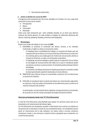 pág. 16
 Herramientas adicionales
e. ¿Cómo se dividen los cursos de EDO?
El programa está compuesto por 10 cursos, divididos en 4 niveles. A su vez, cada nivel
consta de 4 cursos de los niveles:
 Principiantes
 Básico
 Intermedio
 Avanzado
Cada curso está compuesto por ocho unidades basadas en un tema que abarcan
materias de interés general. En cada unidad se trabajan las diferentes destrezas del
idioma: Listening, Speaking, Reading, Grammar and Vocabulary.
f. Metodología.
Existen tres modos de trabajo en los cursos de EDO.
1. EXPLORAR: se presenta el contenido del idioma. Gracias a los métodos
multimedia, el inglés se utiliza en situaciones reales:
- En Reading tiene la posibilidad de trabajar un conjunto de textos que son
reproducción de los textos con los que tendrá que enfrentarse en la vida real.
- En Listening abarca una amplia gama de medios de comunicación, donde se
incluyen la televisión, la radio y el contestador automático.
- En Speaking, escuchará diálogos y podrá mejorar la expresión oral al utilizar
la tecnología de reconocimiento del habla con la que el estudiante podrá
escucharse y evaluar su pronunciación. El estudiante podrá participar dentro
del diálogo.
- En Grammar, los dibujos presentan el aspecto gramatical en contexto y todas
las leyes gramaticales aparecen explicadas en varios idiomas.
2. PRACTICAR: para reforzar lo que se ha aprendido y practicar con el material que
se presenta en Explorar.
3. EVALUAR: el estudiante tiene la opción de evaluar los conocimientos adquiridos
en cada área. Este test califica al estudiante en las diferentes áreas y conforma el
material evaluativo del profesor.
A continuación una descripción de los objetivos, los tipos de texto y el contenido,
de acuerdo con los tres niveles principales de English Discoveries Online.
Nivel para principiantes desde nivel “0” (First Discoveries)
El nivel de First Discoveries está diseñado para apoyar los primeros pasos que da un
estudiante en el conocimiento del idioma inglés.
En First Discoveries los estudiantes acceden a información oral y escrita y la utilizan en
situaciones de la vida diaria a través de una variedad de textos. Los estudiantes toman
parte en interacciones de la vida cotidiana. Los textos orales y escritos contienen
vocabulario simple y una estructura sintáctica básica apropiada para estudiantes sin
conocimientos previos.
 