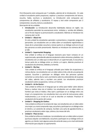 pág. 17
First Discoveries está compuesto por 7 unidades, además de la introducción. En cada
unidad el estudiante podrá prepararse, explorar y practicar componentes de lectura,
escucha, habla, escritura y vocabulario. La Introducción está compuesta por
componentes de alfabeto y vocabulario. El repaso y test están compuestos por 3
componentes: escucha, lectura y vocabulario.
Descripción de las unidades
 Introducción: La introducción desarrolla habilidades básicas en inglés. Los
estudiantes aprenden las asociaciones entre símbolos y sonidos del alfabeto,
con el fin de mejorar su pronunciación y vocabulario. Además se introducen los
números del 1 al 20.
 Unidad 1 – About me:
En esta unidad los estudiantes aprenden a presentarse y responder preguntas
personales. Los estudiantes ven un video sobre un estudiante registrándose a
clases de la universidad, escuchan y toman parte en un diálogo corto en el cual
dos personas se están presentando. Además se introducen los números del 21
al 100.
 Unidad 2 – Supermarket Shopping:
Esta unidad se enfoca en el lenguaje necesario para hacer compras en un
supermercado, aprendiendo además vocabulario sobre alimentos y bebidas. Los
estudiantes ven un video que se desarrolla en un supermercado, lo escuchan y
toman parte de un diálogo entre un cliente y el cajero. Además practican el
vocabulario de alimentos, bebidas y la familia.
 Unidad 3 – My Day:
Esta unidad se enfoca en el lenguaje utilizado para hablar de ocupaciones y
rutinas diarias. Los estudiantes ven un video sobre el día a día de una pareja de
esposos. Escuchan y participan en diálogos entre dos personas quienes
comentan su rutina diaria. Leen una historia sobre los antecedentes de la pareja
del video, además leen y escriben una postal. Los estudiantes practican
vocabulario sobre ocupaciones, rutinas y el tiempo.
 Unidad 4 – At the Doctor:
Esta unidad se enfoca en el lenguaje que se utiliza para hablar sobre dolores
físicos y realizar citas con el médico. Los estudiantes ven un video sobre un
hombre que visita al médico. Ellos oyen y participan en un diálogo entre una
mujer y la recepcionista. Los estudiantes leen una serie de instrucciones sobre
medicamentos y un e-mail en el cual se describe un malestar. Practican el
vocabulario de las partes del cuerpo.
 Unidad 5 – Shopping for Clothes:
Esta unidad se enfoca en la compra de ropa. Los estudiantes ven un video sobre
una mujer y su novio comprando ropa, escuchan y participan en un diálogo entre
el cliente y un asistente de compras. Escriben una carta de agradecimiento, y
practican vocabulario sobre ropa, colores y los meses del año
 Unidad 6 – Place to Live:
Esta unidad se enfoca en mudanzas. Los estudiantes ven un video sobre un joven
que busca alquilar una habitación, escuchan y participan en un diálogo entre un
agente y un cliente. Leen algunos avisos de venta de casas y un e-mail solicitando
información para alquilar un apartamento.
 