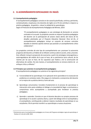 pág. 21
2. EL ACOMPAÑAMIENTO ESPECIALIZADO EN INGLÉS
2.1 Acompañamiento pedagógico
El acompañamiento pedagógico consiste en dar asesoría planificada, continua, pertinente,
contextualizada y respetuosa a los docentes de inglés con el fin de contribuir a mejorar su
práctica pedagógica, de gestión y elevar la calidad de los aprendizajes.
Según el Protocolo de Acompañamiento Pedagógico del Minedu ,2014:
“El acompañamiento pedagógico es una estrategia de formación en servicio
centrada en la escuela. Su propósito consiste en mejorar la práctica pedagógica
del docente con la participación de actores claves dentro del marco de los
desafíos planteados por el Proyecto Educativo Nacional. Para tal fin, el
acompañamiento pedagógico incluye un conjunto de acciones concretas
basadas en distintos aportes teóricos que postulan un acompañamiento crítico
colaborativo”.
Los propósitos centrales de este tipo de acompañamiento son: promover la autonomía
progresiva del docente y el hábito de la reflexión continua sobre la acción, antes y durante.
Esta reflexión incluye la proyección de escenarios a partir de estrategias metacognitivas y
autorreguladoras del análisis de lo que se hace, de su pertinencia socio cultural, de las
razones por las que se hace, de los supuestos que implica y de la construcción de
alternativas de cambio. De esta manera, el acompañamiento se enmarca dentro de un
enfoque crítico y reflexivo.”
2.2 Principios que sustentan el acompañamiento pedagógico
El acompañamiento pedagógico se sustenta en los siguientes principios1
:
a) Funcionalidad de los aprendizajes: Es la aplicación de lo aprendido en la resolución de
problemas en contextos reales. Ello asegura la motivación y compromiso del docente
en la mejora de su práctica dentro y fuera del aula.
b) Aprendizaje comunicativo: Considera fundamental en el proceso de aprendizaje la
interacción entre pares establece el diálogo y la necesidad de llegar a conclusiones y
compromisos entre acompañante y acompañado para fortalecer la práctica
pedagógica.
c) Aprender a aprender: Consiste en que el docente descubra sus propios procesos de
aprendizaje en la acción o práctica diaria, a partir del diálogo entre el acompañado y
el acompañante, contribuyendo a obtener mejores resultados de aprendizaje en sus
estudiantes. Ello le permite transferir sus aprendizajes a nuevas situaciones.
1 Orientaciones para el acompañamiento pedagógico en el marco del Programa estratégico Logros de aprendizaje al
finalizar el II ciclo de la EBR. 2010
 