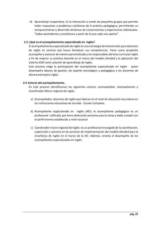 pág. 22
d) Aprendizaje cooperativo. Es la interacción a través de pequeños grupos que permite
hallar respuestas a problemas cotidianos de la práctica pedagógica, permitiendo un
enriquecimiento y desarrollo dinámico de conocimientos y experiencias individuales:
“todos aprendemos y enseñamos a partir de lo que cada uno aporta”.
2.3 ¿Qué es el acompañamiento especializado en inglés?
El acompañamiento especializado de inglés es una estrategia de intervención para docentes
de inglés en servicio que busca fortalecer sus competencias. Tiene como propósito
acompañar y asesorar de manera personalizada a los responsables del área curricular inglés
a fin de mejorar su práctica docente en el marco del modelo blended y la aplicación del
sistema EDO como solución de aprendizaje de inglés.
Este proceso exige la participación del acompañante especializado en inglés quien
desempeña labores de gestión, de soporte tecnológico y pedagógico a los docentes de
idioma extranjero inglés.
2.4 Actores del acompañamiento.
En este proceso identificamos los siguientes actores: acompañados. Acompañantes y
Coordinador Macro regional de inglés.
a) Acompañados: docentes de Inglés que laboran en el nivel de educación secundaria en
las instituciones educativas de Jornada Escolar Completa.
b) Acompañante especializado en Inglés (AEI): el acompañante pedagógico es un
profesional calificado que tiene dedicación exclusiva para la tarea y debe cumplir con
el perfil mínimo establecido a nivel nacional
c) Coordinador macro regional de inglés: es un profesional encargado de la coordinación,
supervisión y asesoría en las acciones de implementación del modelo blended para la
enseñanza de inglés en el marco de la JEC. Además, orienta el desempeño de los
acompañantes especializados en inglés.
 