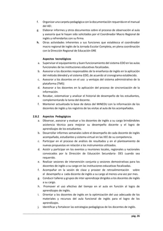 pág. 26
f. Organizar una carpeta pedagógica con la documentación requerida en el manual
del AEI.
g. Elaborar informes y otros documentos sobre el proceso de observación al aula
y asesoría que le hayan sido solicitados por el Coordinador Macro Regional de
inglés y refrendarlos con su firma.
h. Otras actividades inherentes a sus funciones que establezca el coordinador
macro regional de inglés de la Jornada Escolar Completa, en plena coordinación
con la Dirección Regional de Educación-DRE
Aspectos tecnológicos
a. Supervisar el equipamiento y buen funcionamiento del sistema EDO en las aulas
funcionales de las instituciones educativas focalizadas.
b. Asesorar a los docentes responsables de la enseñanza de inglés en la aplicación
del método blended y el sistema EDO, de acuerdo al cronograma establecido.
c. Asesorar a los docentes en el uso y ventajas del sistema administrativo de la
plataforma (TMS)
d. Asesorar a los docentes en la aplicación del proceso de sincronización de la
información.
e. Recabar, sistematizar y analizar el historial de desempeño de los estudiantes,
complementando la tarea del docente.
f. Mantener actualizada la base de datos del MINEDU con la información de los
docentes de inglés y los registros de las visitas al aula de los acompañados.
2.8.2 Aspectos Pedagógicos
a. Observar, asesorar y evaluar a los docentes de inglés a su cargo brindándoles
asistencia técnica para mejorar su desempeño docente y el logro de
aprendizajes de los estudiantes.
b. Desarrollar informes semanales sobre el desempeño de cada docente de inglés
acompañado, estudiantes y sistema virtual en las IIEE de su competencia.
c. Participar en el proceso de análisis de resultados y en el planteamiento de
nuevas propuestas en relación a los instrumentos utilizados.
d. Asistir y participar en los eventos y reuniones locales, regionales y nacionales
convocados por la Dirección de Educación Secundaria- DES cuando sea
requerido.
e. Realizar sesiones de intervención conjunta y sesiones demostrativas para los
docentes de inglés a su cargo en las instituciones educativas focalizadas.
f. Acompañar en la sesión de clase y proveer de retroalimentación sobre
el desempeño a cada docente de inglés a su cargo al menos una vez por mes.
g. Conducir talleres y grupos de inter aprendizaje dirigidos a los docentes de inglés
a su cargo.
h. Promover el uso efectivo del tiempo en el aula en función al logro de
aprendizajes de inglés.
i. Orientar a los docentes de inglés en la optimización del uso adecuado de los
materiales y recursos del aula funcional de inglés para el logro de los
aprendizajes.
j. Identificar y fortalecer las estrategias pedagógicas de los docentes de inglés.
 