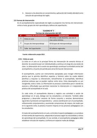 pág. 27
k. Asesorar a los docentes en conocimiento y aplicación del modelo blended como
solución de aprendizaje de inglés.
2.9 Formas de intervención
En el acompañamiento especializado de inglés se proponen tres formas de intervención:
visitas al aula, grupos de inter aprendizaje y talleres de capacitación.
CUADRO N° 7
Formas de intervención del AEI
N° FORMAS DE INTERVENCIÓN DESCRIPCIÓN
1 Visita en aula
08 visitas a cada docente, una vez al
mes como mínimo.
2 Grupos de interaprendizaje 03 Grupos de interaprendizaje
3 Taller de Capacitación 02 talleres regionales
Fuente: elaboración propia 2015
2.9.1 Visita en aula
La visita en el aula es la principal forma de intervención de asesoría técnica al
docente. Se caracteriza por ser individualizada y continua a lo largo de una sesión de
clase. La observación de la sesión de aprendizaje constituye la actividad central del
acompañante y el punto de partida para otras formas de intervención.
El acompañante, cuenta con instrumentos apropiados para recoger información
precisa que le permita identificar aspectos y factores sobre los cuales deberá
planificar y reajustar su intervención, retroalimentar al acompañado, identificar
prácticas exitosas que se puedan replicar entre otros. Estos desempeños se van
recogiendo, visita a visita. La información se procesa y sistematiza para ir viendo los
avances y dificultades que permitan reorientar la intervención e ir mejorando la
práctica del acompañado en el aula.
En cada visita, el acompañante observa y registra una actividad o sesión de
aprendizaje en el aula, dialoga con los estudiantes y el docente. También debe
programar y desarrollar sesiones de forma conjunta y sesiones demostrativas
siguiendo el protocolo correspondiente y previa coordinación con el acompañado,
reflexionando conjuntamente y asumiendo compromisos de mejora, de modo que
en la siguiente visita, la práctica muestre mejoras en los procesos pedagógicos con
los estudiantes.
A través del acompañamiento en aula, se brinda el soporte pedagógico y se produce
el intercambio de experiencias, adaptando el proceso según las necesidades y ritmos
de aprendizaje del acompañado. En ese sentido, el acompañante pedagógico debe
establecer vínculos de respeto y confianza en espacios reales de diálogo.
 