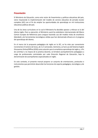 pág. 2
Presentación
El Ministerio de Educación, como ente rector de lineamientos y políticas educativas del país,
viene impulsando la implementación del modelo de servicio educativo de jornada escolar
completa (JEC) con el fin de ampliar las oportunidades de aprendizaje en mil instituciones
educativas públicas del país.
Una de las áreas curriculares en la cual el Ministerio ha decidido apostar y reforzar es la del
idioma inglés. Para su ejecución, el Ministerio usará los estándares internacionales del Marco
Común Europeo de Referencia para Lenguas haciendo uso del modelo mixto de enseñanza
(blended) y de herramientas tecnológicas sólidas que han demostrado eficacia en el progreso
del aprendizaje del idioma.
En el marco de la propuesta pedagógica de inglés en la JEC, se ha visto por conveniente
incrementar el número de horas, de 2 a 5 semanales. Asimismo, se hará uso del Sistema English
Discoveries Online/Offline (EDO) como solución para la enseñanza aprendizaje de inglés y, a fin
de contribuir a la mejora de la práctica docente, se brindará acompañamiento pedagógico a
cargo de profesionales contratados por cada Dirección Regional de Educación, bajo la
denominación de acompañantes especializados en inglés.
En este contexto, el presente manual propone un conjunto de orientaciones, protocolos e
instrumentos que permitirán desarrollar las funciones de soporte pedagógico, tecnológico y de
gestión.
 