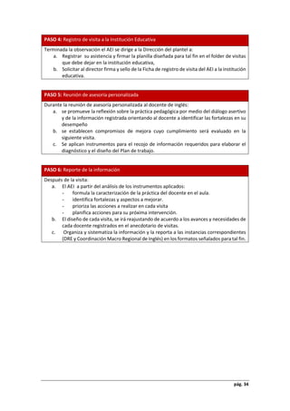 pág. 34
PASO 4: Registro de visita a la Institución Educativa
Terminada la observación el AEI se dirige a la Dirección del plantel a:
a. Registrar su asistencia y firmar la planilla diseñada para tal fin en el folder de visitas
que debe dejar en la institución educativa,
b. Solicitar al director firma y sello de la Ficha de registro de visita del AEI a la institución
educativa.
PASO 5: Reunión de asesoría personalizada
Durante la reunión de asesoría personalizada al docente de inglés:
a. se promueve la reflexión sobre la práctica pedagógica por medio del diálogo asertivo
y de la información registrada orientando al docente a identificar las fortalezas en su
desempeño
b. se establecen compromisos de mejora cuyo cumplimiento será evaluado en la
siguiente visita.
c. Se aplican instrumentos para el recojo de información requeridos para elaborar el
diagnóstico y el diseño del Plan de trabajo.
PASO 6: Reporte de la información
Después de la visita:
a. El AEI a partir del análisis de los instrumentos aplicados:
- formula la caracterización de la práctica del docente en el aula.
- identifica fortalezas y aspectos a mejorar.
- prioriza las acciones a realizar en cada visita
- planifica acciones para su próxima intervención.
b. El diseño de cada visita, se irá reajustando de acuerdo a los avances y necesidades de
cada docente registrados en el anecdotario de visitas.
c. Organiza y sistematiza la información y la reporta a las instancias correspondientes
(DRE y Coordinación Macro Regional de Inglés) en los formatos señalados para tal fin.
 