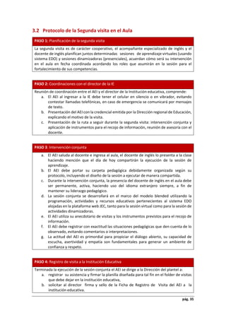 pág. 35
3.2 Protocolo de la Segunda visita en el Aula
PASO 1: Planificación de la segunda visita
La segunda visita es de carácter cooperativo, el acompañante especializado de inglés y el
docente de inglés planifican juntos determinadas sesiones de aprendizaje virtuales (usando
sistema EDO) y sesiones dinamizadoras (presenciales), acuerdan cómo será su intervención
en el aula en fecha coordinada acordando los roles que asumirán en la sesión para el
fortalecimiento de sus competencias.
PASO 2: Coordinaciones con el director de la IE
Reunión de coordinación entre el AEI y el director de la Institución educativa, comprende:
a. El AEI al ingresar a la IE debe tener el celular en silencio o en vibrador, evitando
contestar llamadas telefónicas, en caso de emergencia se comunicará por mensajes
de texto.
b. Presentación del AEI con la credencial emitida por la Dirección regional de Educación,
explicando el motivo de la visita.
c. Presentación de la ruta a seguir durante la segunda visita: intervención conjunta y
aplicación de instrumentos para el recojo de información, reunión de asesoría con el
docente.
PASO 3: Intervención conjunta
a. El AEI saluda al docente e ingresa al aula, el docente de inglés lo presenta a la clase
haciendo mención que el día de hoy compartirán la ejecución de la sesión de
aprendizaje.
b. El AEI debe portar su carpeta pedagógica debidamente organizada según su
protocolo, incluyendo el diseño de la sesión a ejecutar de manera compartida.
c. Durante la intervención conjunta, la presencia del docente de inglés en el aula debe
ser permanente, activa, haciendo uso del idioma extranjero siempre, a fin de
mantener su liderazgo pedagógico.
d. La sesión conjunta se desarrollará en el marco del modelo blended utilizando la
programación, actividades y recursos educativos pertenecientes al sistema EDO
alojadas en la plataforma web JEC, tanto para la sesión virtual como para la sesión de
actividades dinamizadoras.
e. El AEI utiliza su anecdotario de visitas y los instrumentos previstos para el recojo de
información.
f. El AEI debe registrar con exactitud las situaciones pedagógicas que den cuenta de lo
observado, evitando comentarios o interpretaciones.
g. La actitud del AEI es primordial para propiciar el diálogo abierto, su capacidad de
escucha, asertividad y empatía son fundamentales para generar un ambiente de
confianza y respeto.
PASO 4: Registro de visita a la Institución Educativa
Terminada la ejecución de la sesión conjunta el AEI se dirige a la Dirección del plantel a:
a. registrar su asistencia y firmar la planilla diseñada para tal fin en el folder de visitas
que debe dejar en la institución educativa,
b. solicitar al director firma y sello de la Ficha de Registro de Visita del AEI a la
institución educativa.
 