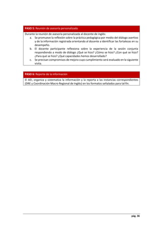 pág. 36
PASO 5: Reunión de asesoría personalizada
Durante la reunión de asesoría personalizada al docente de inglés:
a. Se promueve la reflexión sobre la práctica pedagógica por medio del diálogo asertivo
y de la información registrada orientando al docente a identificar las fortalezas en su
desempeño.
b. El docente participante reflexiona sobre la experiencia de la sesión conjunta
respondiendo a modo de diálogo ¿Qué se hizo? ¿Cómo se hizo? ¿Con qué se hizo?
¿Para qué se hizo? ¿Qué capacidades hemos desarrollado?
c. Se precisan compromisos de mejora cuyo cumplimiento será evaluado en la siguiente
visita.
PASO 6: Reporte de la información
El AEI, organiza y sistematiza la información y la reporta a las instancias correspondientes
(DRE y Coordinación Macro Regional de Inglés) en los formatos señalados para tal fin.
 