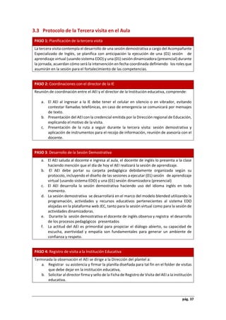 pág. 37
3.3 Protocolo de la Tercera visita en el Aula
PASO 1: Planificación de la tercera visita
La tercera visita contempla el desarrollo de una sesión demostrativa a cargo del Acompañante
Especializado de Inglés, se planifica con anticipación la ejecución de una (01) sesión de
aprendizaje virtual (usando sistema EDO) y una (01) sesión dinamizadora (presencial) durante
la jornada, acuerdan cómo será la intervención en fecha coordinada definiendo los roles que
asumirán en la sesión para el fortalecimiento de las competencias.
PASO 2: Coordinaciones con el director de la IE
Reunión de coordinación entre el AEI y el director de la Institución educativa, comprende:
a. El AEI al ingresar a la IE debe tener el celular en silencio o en vibrador, evitando
contestar llamadas telefónicas, en caso de emergencia se comunicará por mensajes
de texto.
b. Presentación del AEI con la credencial emitida por la Dirección regional de Educación,
explicando el motivo de la visita.
c. Presentación de la ruta a seguir durante la tercera visita: sesión demostrativa y
aplicación de instrumentos para el recojo de información, reunión de asesoría con el
docente.
PASO 3: Desarrollo de la Sesión Demostrativa
a. El AEI saluda al docente e ingresa al aula, el docente de inglés lo presenta a la clase
haciendo mención que el día de hoy el AEI realizará la sesión de aprendizaje.
b. El AEI debe portar su carpeta pedagógica debidamente organizada según su
protocolo, incluyendo el diseño de las sesiones a ejecutar (01) sesión de aprendizaje
virtual (usando sistema EDO) y una (01) sesión dinamizadora (presencial)
c. El AEI desarrolla la sesión demostrativa haciendo uso del idioma inglés en todo
momento.
d. La sesión demostrativa se desarrollará en el marco del modelo blended utilizando la
programación, actividades y recursos educativos pertenecientes al sistema EDO
alojadas en la plataforma web JEC, tanto para la sesión virtual como para la sesión de
actividades dinamizadoras.
e. Durante la sesión demostrativa el docente de inglés observa y registra el desarrollo
de los procesos pedagógicos presentados
f. La actitud del AEI es primordial para propiciar el diálogo abierto, su capacidad de
escucha, asertividad y empatía son fundamentales para generar un ambiente de
confianza y respeto.
PASO 4: Registro de visita a la Institución Educativa
Terminada la observación el AEI se dirige a la Dirección del plantel a:
a. Registrar su asistencia y firmar la planilla diseñada para tal fin en el folder de visitas
que debe dejar en la institución educativa,
b. Solicitar al director firma y sello de la Ficha de Registro de Visita del AEI a la institución
educativa.
 
