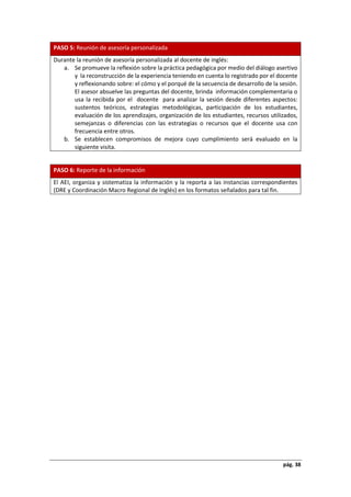 pág. 38
PASO 5: Reunión de asesoría personalizada
Durante la reunión de asesoría personalizada al docente de inglés:
a. Se promueve la reflexión sobre la práctica pedagógica por medio del diálogo asertivo
y la reconstrucción de la experiencia teniendo en cuenta lo registrado por el docente
y reflexionando sobre: el cómo y el porqué de la secuencia de desarrollo de la sesión.
El asesor absuelve las preguntas del docente, brinda información complementaria o
usa la recibida por el docente para analizar la sesión desde diferentes aspectos:
sustentos teóricos, estrategias metodológicas, participación de los estudiantes,
evaluación de los aprendizajes, organización de los estudiantes, recursos utilizados,
semejanzas o diferencias con las estrategias o recursos que el docente usa con
frecuencia entre otros.
b. Se establecen compromisos de mejora cuyo cumplimiento será evaluado en la
siguiente visita.
PASO 6: Reporte de la información
El AEI, organiza y sistematiza la información y la reporta a las instancias correspondientes
(DRE y Coordinación Macro Regional de Inglés) en los formatos señalados para tal fin.
 