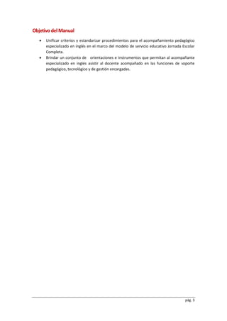 pág. 3
Objetivo del Manual
 Unificar criterios y estandarizar procedimientos para el acompañamiento pedagógico
especializado en inglés en el marco del modelo de servicio educativo Jornada Escolar
Completa.
 Brindar un conjunto de orientaciones e instrumentos que permitan al acompañante
especializado en inglés asistir al docente acompañado en las funciones de soporte
pedagógico, tecnológico y de gestión encargadas.
 