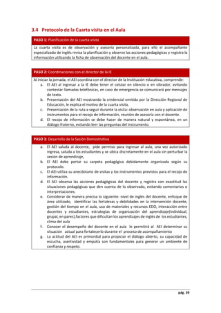 pág. 39
3.4 Protocolo de la Cuarta visita en el Aula
PASO 1: Planificación de la cuarta visita
La cuarta visita es de observación y asesoría personalizada, para ello el acompañante
especializado de inglés revisa la planificación y observa las acciones pedagógicas y registra la
información utilizando la ficha de observación del docente en el aula.
PASO 2: Coordinaciones con el director de la IE
Al iniciar la jornada, el AEI coordina con el director de la Institución educativa, comprende:
a. El AEI al ingresar a la IE debe tener el celular en silencio o en vibrador, evitando
contestar llamadas telefónicas, en caso de emergencia se comunicará por mensajes
de texto.
b. Presentación del AEI mostrando la credencial emitida por la Dirección Regional de
Educación, le explica el motivo de la cuarta visita.
c. Presentación de la ruta a seguir durante la visita: observación en aula y aplicación de
instrumentos para el recojo de información, reunión de asesoría con el docente.
d. El recojo de información se debe hacer de manera natural y espontánea, en un
diálogo fraterno, evitando leer las preguntas del instrumento.
PASO 3: Desarrollo de la Sesión Demostrativa
a. El AEI saluda al docente, pide permiso para ingresar al aula, una vez autorizado
ingresa, saluda a los estudiantes y se ubica discretamente en el aula sin perturbar la
sesión de aprendizaje,
b. El AEI debe portar su carpeta pedagógica debidamente organizada según su
protocolo.
c. El AEI utiliza su anecdotario de visitas y los instrumentos previstos para el recojo de
información.
d. El AEI observa las acciones pedagógicas del docente y registra con exactitud las
situaciones pedagógicas que den cuenta de lo observado, evitando comentarios o
interpretaciones.
e. Considerar de manera precisa lo siguiente: nivel de inglés del docente, enfoque de
área utilizado, identificar las fortalezas y debilidades en la intervención docente,
gestión del tiempo en el aula, uso de materiales y recursos EDO, interacción entre
docentes y estudiantes, estrategias de organización del aprendizaje(individual,
grupal, en pares),factores que dificultan los aprendizajes de inglés de los estudiantes,
clima del aula
f. Conocer el desempeño del docente en el aula le permitirá al AEI determinar su
situación actual para fortalecerlo durante el proceso de acompañamiento
g. La actitud del AEI es primordial para propiciar el diálogo abierto, su capacidad de
escucha, asertividad y empatía son fundamentales para generar un ambiente de
confianza y respeto.
 