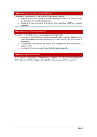 pág. 40
PASO 4: Registro de visita a la Institución Educativa
Terminada la observación el AEI se dirige a la Dirección del plantel a:
a. Registrar su asistencia y firmar la planilla diseñada para tal fin en el folder de visitas
que debe dejar en la institución educativa,
b. Solicitar al director firma y sello de la Ficha de Registro de Visita del AEI a la institución
educativa.
PASO 5: Reunión de asesoría personalizada
Durante la reunión de asesoría personalizada al docente de inglés:
a. Se promueve la reflexión sobre la práctica pedagógica por medio del diálogo asertivo
y de la información registrada orientando al docente a identificar las fortalezas en su
desempeño
b. se establecen compromisos de mejora cuyo cumplimiento será evaluado en la
siguiente visita.
c. Se aplican instrumentos para el recojo de información requeridos
PASO 6: Reporte de la información
El AEI, organiza y sistematiza la información y la reporta a las instancias correspondientes
(DRE y Coordinación Macro Regional de Inglés) en los formatos señalados para tal fin.
 