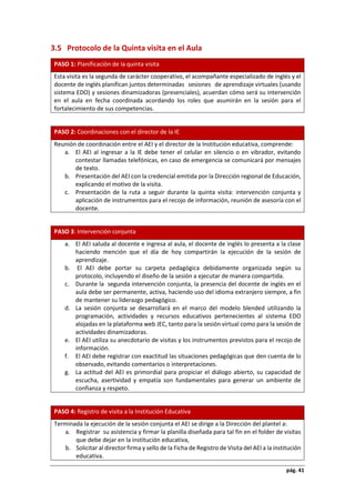 pág. 41
3.5 Protocolo de la Quinta visita en el Aula
PASO 1: Planificación de la quinta visita
Esta visita es la segunda de carácter cooperativo, el acompañante especializado de inglés y el
docente de inglés planifican juntos determinadas sesiones de aprendizaje virtuales (usando
sistema EDO) y sesiones dinamizadoras (presenciales), acuerdan cómo será su intervención
en el aula en fecha coordinada acordando los roles que asumirán en la sesión para el
fortalecimiento de sus competencias.
PASO 2: Coordinaciones con el director de la IE
Reunión de coordinación entre el AEI y el director de la Institución educativa, comprende:
a. El AEI al ingresar a la IE debe tener el celular en silencio o en vibrador, evitando
contestar llamadas telefónicas, en caso de emergencia se comunicará por mensajes
de texto.
b. Presentación del AEI con la credencial emitida por la Dirección regional de Educación,
explicando el motivo de la visita.
c. Presentación de la ruta a seguir durante la quinta visita: intervención conjunta y
aplicación de instrumentos para el recojo de información, reunión de asesoría con el
docente.
PASO 3: Intervención conjunta
a. El AEI saluda al docente e ingresa al aula, el docente de inglés lo presenta a la clase
haciendo mención que el día de hoy compartirán la ejecución de la sesión de
aprendizaje.
b. El AEI debe portar su carpeta pedagógica debidamente organizada según su
protocolo, incluyendo el diseño de la sesión a ejecutar de manera compartida.
c. Durante la segunda intervención conjunta, la presencia del docente de inglés en el
aula debe ser permanente, activa, haciendo uso del idioma extranjero siempre, a fin
de mantener su liderazgo pedagógico.
d. La sesión conjunta se desarrollará en el marco del modelo blended utilizando la
programación, actividades y recursos educativos pertenecientes al sistema EDO
alojadas en la plataforma web JEC, tanto para la sesión virtual como para la sesión de
actividades dinamizadoras.
e. El AEI utiliza su anecdotario de visitas y los instrumentos previstos para el recojo de
información.
f. El AEI debe registrar con exactitud las situaciones pedagógicas que den cuenta de lo
observado, evitando comentarios o interpretaciones.
g. La actitud del AEI es primordial para propiciar el diálogo abierto, su capacidad de
escucha, asertividad y empatía son fundamentales para generar un ambiente de
confianza y respeto.
PASO 4: Registro de visita a la Institución Educativa
Terminada la ejecución de la sesión conjunta el AEI se dirige a la Dirección del plantel a:
a. Registrar su asistencia y firmar la planilla diseñada para tal fin en el folder de visitas
que debe dejar en la institución educativa,
b. Solicitar al director firma y sello de la Ficha de Registro de Visita del AEI a la institución
educativa.
 